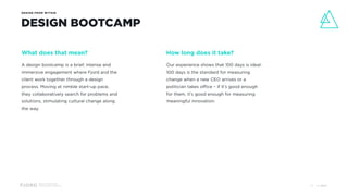 Design and Innovation
from Accenture Interactive
DESIGN FROM WITHIN
DESIGN BOOTCAMP
What does that mean?
A design bootcamp is a brief, intense and
immersive engagement where Fjord and the
client work together through a design
process. Moving at nimble start-up pace,
they collaboratively search for problems and
solutions, stimulating cultural change along
the way.
How long does it take?
Our experience shows that 100 days is ideal.
100 days is the standard for measuring
change when a new CEO arrives or a
politician takes office – if it’s good enough
for them, it’s good enough for measuring
meaningful innovation.
© 201727
 