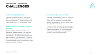 Design and Innovation
from Accenture Interactive
DESIGN FROM WITHIN | DESIGN BOOTCAMP
CHALLENGES
SHOCK-INDUCED REBELLION
The design bootcamp will present such radically
different ways of working that people might initially
respond with resistance. It passes quickly, but it can
make the beginning of the bootcamp a bit bumpy.
MAKING FORMAL CHANGES TO WAYS OF
WORKING
Bootcampers may change their mindset and
approach to their work because of the bootcamp
but, if they don’t have a governance model to
support them, it can be hard to put everything they
learn into practice after the bootcamp. For example,
if an employee’s performance isn’t measured on the
customer value they deliver, it's unlikely they'll invest
the effort needed to improve it.
BROADENING CULTURAL IMPACT
The impact of the bootcamp beyond the bootcamp
rests on the determination of the attendees to talk
widely about the benefits of a customer-centric
approach and a design-led decision-making model
throughout their organization.
If only a handful of individuals from the client side
get involved, achieving broad cultural change will be
challenging. It’d improve the chances of success if
those selected for a design bootcamp were the
company’s most vocal game-changers.
© 201732
 