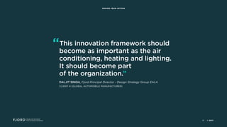 Design and Innovation
from Accenture Interactive
DESIGN FROM WITHIN
“This innovation framework should
become as important as the air
conditioning, heating and lighting.
It should become part 
of the organization.”
DALJIT SINGH, Fjord Principal Director - Design Strategy Group EALA 
CLIENT H (GLOBAL AUTOMOBILE MANUFACTURER)
© 201735
 