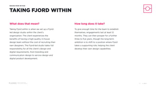 Design and Innovation
from Accenture Interactive
DESIGN FROM WITHIN
TAKING FJORD WITHIN
What does that mean?
Taking Fjord within is when we set up a Fjord-
led design studio within the client’s
organization. The client experiences the
benefits of having a high-quality in-house
design team without the cost of recruiting their
own designers. The Fjord-led studio takes full
responsibility for all the client’s design and
digital requirements, from branding and
communication design to service design and
digital product development.
How long does it take?
To give enough time for the team to establish
themselves, engagements last at least 12
months. They can then prosper for a further
three to five years, though the long-term
ambition is to shift to a position where Fjord
takes a supporting role, helping the client
develop their own design capabilities.
© 201737
 