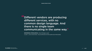 Design and Innovation
from Accenture Interactive
DESIGN FROM WITHIN
“Different vendors are producing
different services, with no
common design language. And
there is no single team
communicating in the same way.”
GEORGINA MONJARAZ, Fjord Design Lead
CLIENT J (MULTINATIONAL TELECOMMUNICATIONS SERVICES PROVIDER)
© 201742
 