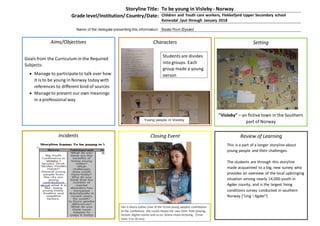 Storyline Title: To be young in Visleby - Norway
Grade level/Institution/ Country/Date: Children and Youth care workers, Flekkefjord Upper Secondary school
Kvinesdal /put through January 2018
Name of the delegate presenting this information: Beate Rom Øysæd
Aims/Objectives
Goals from the Curriculum in the Required
Subjects:
 Manage to participateto talk over how
it is to be young in Norway today with
references to different kind of sources
 Manage to present our own meanings
in a professional way
Characters Setting
"Visleby" – an fictive town in the Southern
part of Norway
Incidents Closing Event Review of Learning
This is a part of a longer storyline about
young people and their challenges.
The students are through this storyline
made acquainted to a big, new survey who
provides an overview of the local upbringing
situation among nearly 14,000 youth in
Agder county, and is the largest living
conditions survey conducted in southern
Norway ("Ung i Agder")
Young people in Visleby
Her is Gloria Lothes (one of the fictive young people) contribution
to the conference. She could choose her own form: Role playing,
lecture ,digital stories and so on. Gloria chose lecturing. (Time
limit: 5 to 10 min)
Students are divides
into groups. Each
group made a young
person
 