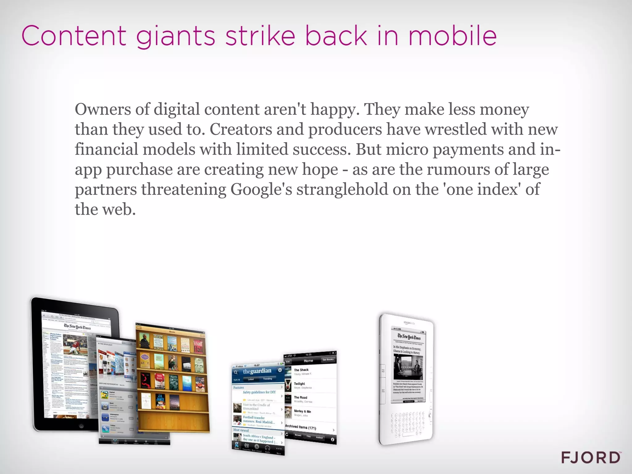 Owners of digital content aren't happy. They make less money than they used to. Creators and producers have wrestled with new financial models with limited success. But micro payments and in-app purchase are creating new hope - as are the rumours of large partners threatening Google's stranglehold on the 'one index' of the web. 