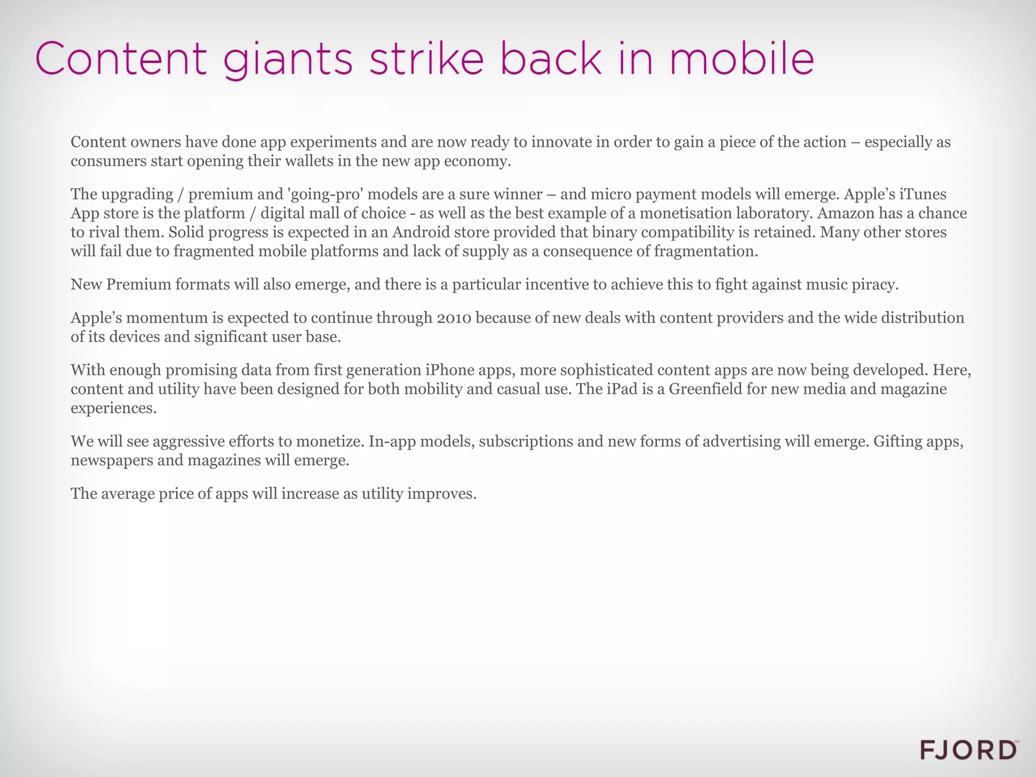 Content owners have done app experiments and are now ready to innovate in order to gain a piece of the action – especially as consumers start opening their wallets in the new app economy. The upgrading / premium and 'going-pro' models are a sure winner – and micro payment models will emerge. Apple’s iTunes App store is the platform / digital mall of choice - as well as the best example of a monetisation laboratory. Amazon has a chance to rival them. Solid progress is expected in an Android store provided that binary compatibility is retained. Many other stores will fail due to fragmented mobile platforms and lack of supply as a consequence of fragmentation. New Premium formats will also emerge, and there is a particular incentive to achieve this to fight against music piracy. Apple’s momentum is expected to continue through 2010 because of new deals with content providers and the wide distribution of its devices and significant user base. With enough promising data from first generation iPhone apps, more sophisticated content apps are now being developed. Here, content and utility have been designed for both mobility and casual use. The iPad is a Greenfield for new media and magazine experiences. We will see aggressive efforts to monetize. In-app models, subscriptions and new forms of advertising will emerge. Gifting apps, newspapers and magazines will emerge. The average price of apps will increase as utility improves. 