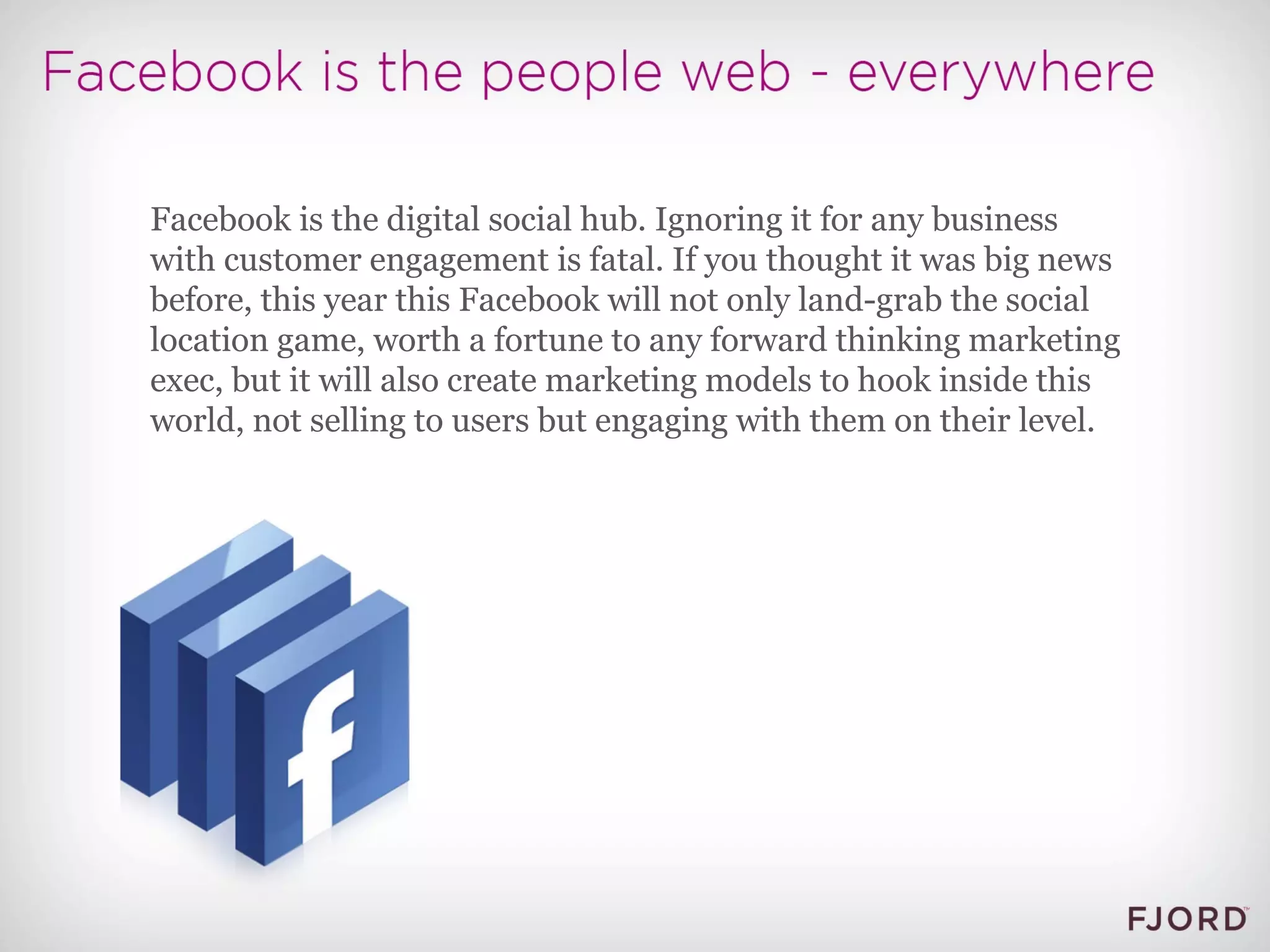 Facebook is the digital social hub. Ignoring it for any business with customer engagement is fatal. If you thought it was big news before, this year this Facebook will not only land-grab the social location game, worth a fortune to any forward thinking marketing exec, but it will also create marketing models to hook inside this world, not selling to users but engaging with them on their level. 