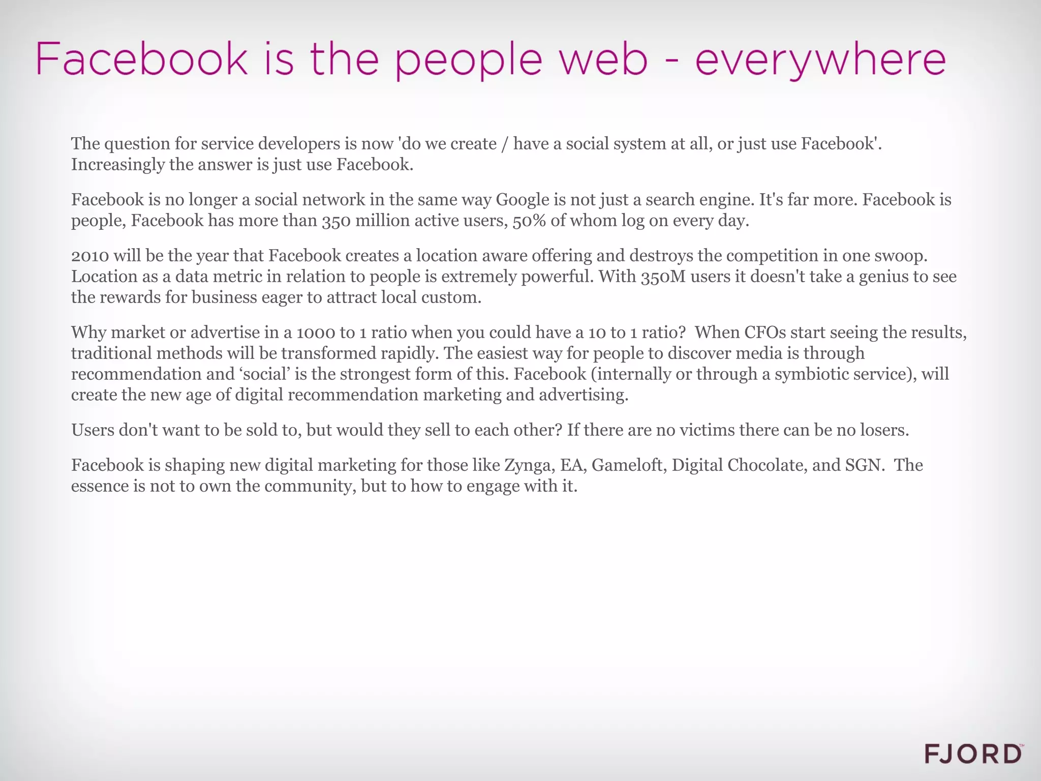 The question for service developers is now 'do we create / have a social system at all, or just use Facebook'. Increasingly the answer is just use Facebook. Facebook is no longer a social network in the same way Google is not just a search engine. It's far more. Facebook is people, Facebook has more than 350 million active users, 50% of whom log on every day. 2010 will be the year that Facebook creates a location aware offering and destroys the competition in one swoop. Location as a data metric in relation to people is extremely powerful. With 350M users it doesn't take a genius to see the rewards for business eager to attract local custom. Why market or advertise in a 1000 to 1 ratio when you could have a 10 to 1 ratio?  When CFOs start seeing the results, traditional methods will be transformed rapidly. The easiest way for people to discover media is through recommendation and ‘social’ is the strongest form of this. Facebook (internally or through a symbiotic service), will create the new age of digital recommendation marketing and advertising. Users don't want to be sold to, but would they sell to each other? If there are no victims there can be no losers. Facebook is shaping new digital marketing for those like Zynga, EA, Gameloft, Digital Chocolate, and SGN.  The essence is not to own the community, but to how to engage with it. 
