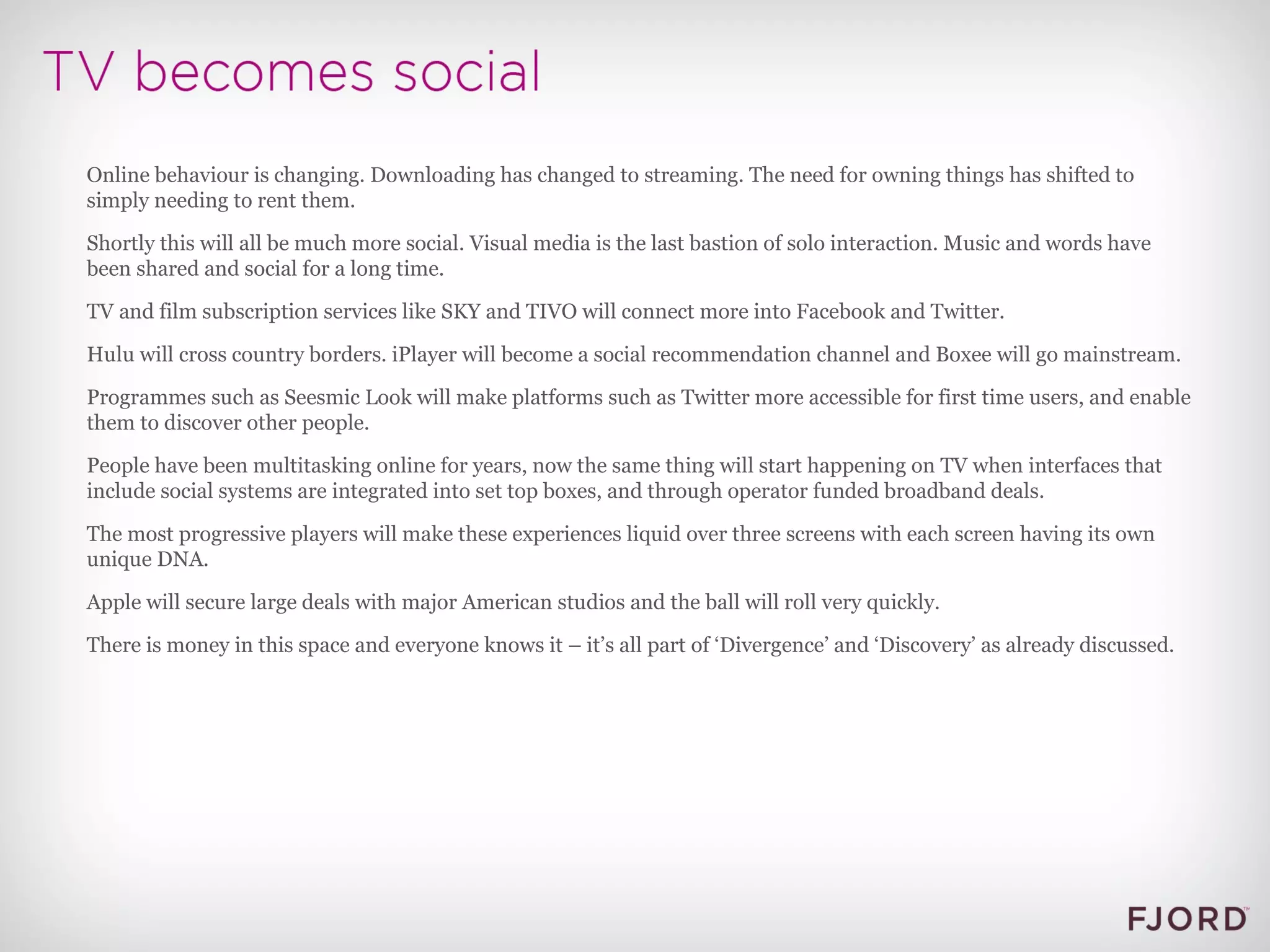 Online behaviour is changing. Downloading has changed to streaming. The need for owning things has shifted to simply needing to rent them. Shortly this will all be much more social. Visual media is the last bastion of solo interaction. Music and words have been shared and social for a long time. TV and film subscription services like SKY and TIVO will connect more into Facebook and Twitter. Hulu will cross country borders. iPlayer will become a social recommendation channel and Boxee will go mainstream. Programmes such as Seesmic Look will make platforms such as Twitter more accessible for first time users, and enable them to discover other people. People have been multitasking online for years, now the same thing will start happening on TV when interfaces that include social systems are integrated into set top boxes, and through operator funded broadband deals. The most progressive players will make these experiences liquid over three screens with each screen having its own unique DNA. Apple will secure large deals with major American studios and the ball will roll very quickly. There is money in this space and everyone knows it – it’s all part of ‘Divergence’ and ‘Discovery’ as already discussed. 