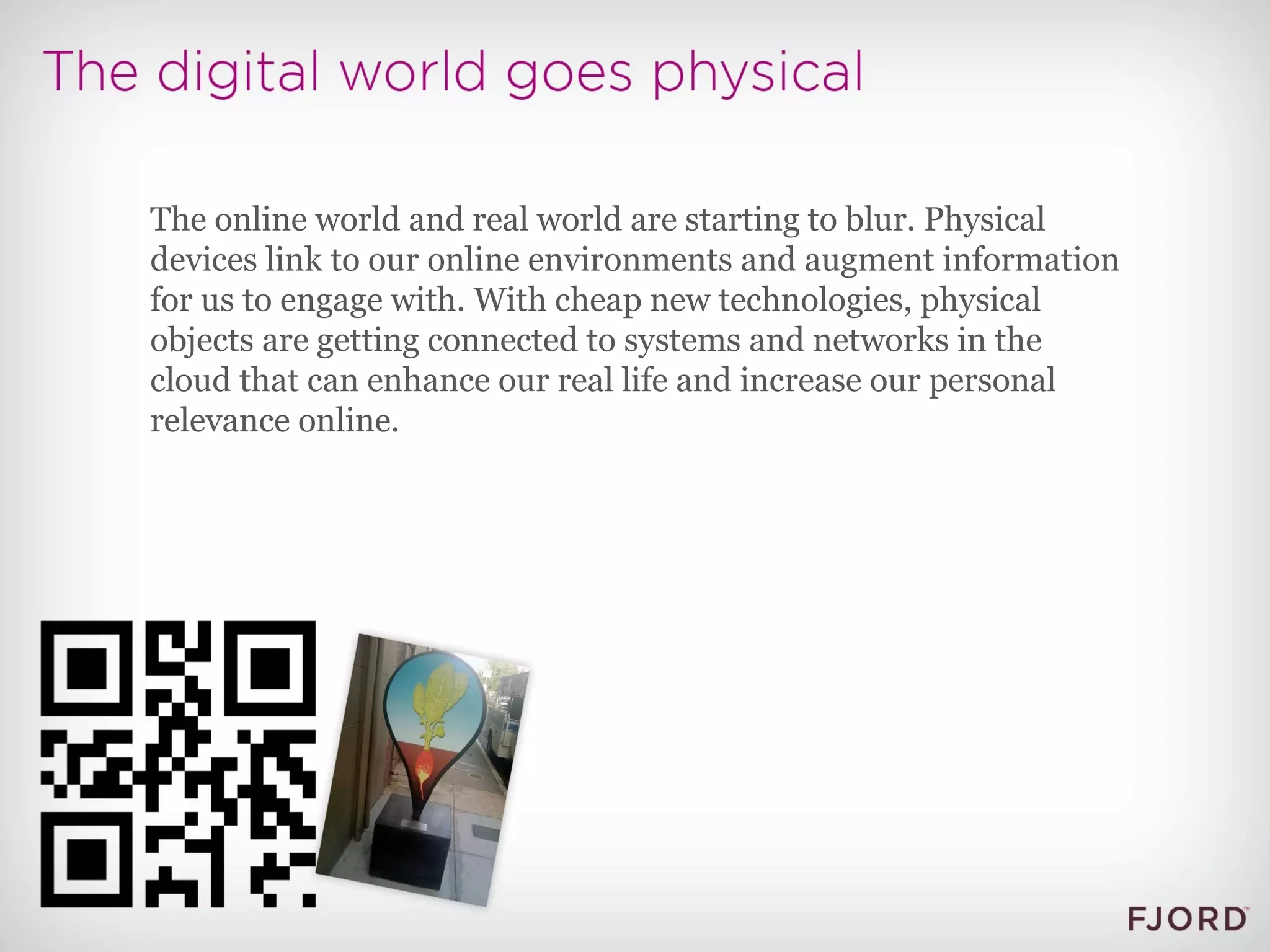 The online world and real world are starting to blur. Physical devices link to our online environments and augment information for us to engage with. With cheap new technologies, physical objects are getting connected to systems and networks in the cloud that can enhance our real life and increase our personal relevance online. 