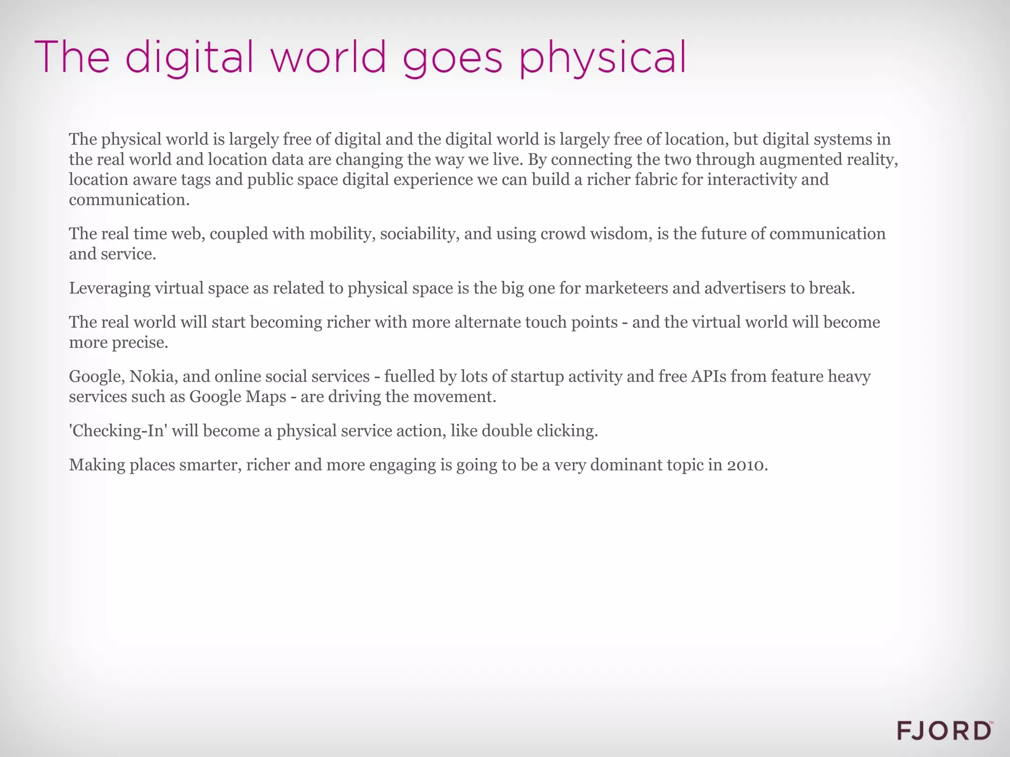 The physical world is largely free of digital and the digital world is largely free of location, but digital systems in the real world and location data are changing the way we live. By connecting the two through augmented reality, location aware tags and public space digital experience we can build a richer fabric for interactivity and communication. The real time web, coupled with mobility, sociability, and using crowd wisdom, is the future of communication and service. Leveraging virtual space as related to physical space is the big one for marketeers and advertisers to break. The real world will start becoming richer with more alternate touch points - and the virtual world will become more precise. Google, Nokia, and online social services - fuelled by lots of startup activity and free APIs from feature heavy services such as Google Maps - are driving the movement. 'Checking-In' will become a physical service action, like double clicking. Making places smarter, richer and more engaging is going to be a very dominant topic in 2010.  
