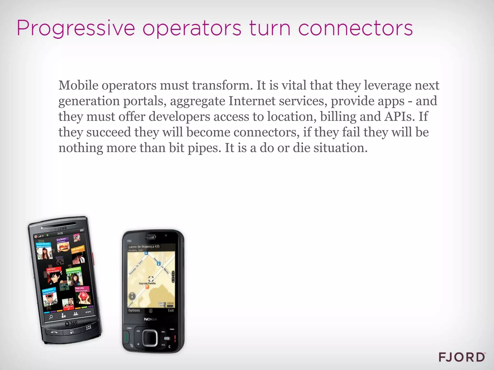 Mobile operators must transform. It is vital that they leverage next generation portals, aggregate Internet services, provide apps - and they must offer developers access to location, billing and APIs. If they succeed they will become connectors, if they fail they will be nothing more than bit pipes. It is a do or die situation. 