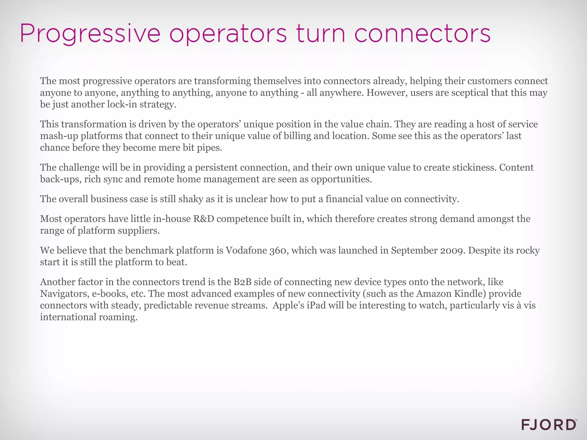The most progressive operators are transforming themselves into connectors already, helping their customers connect anyone to anyone, anything to anything, anyone to anything - all anywhere. However, users are sceptical that this may be just another lock-in strategy. This transformation is driven by the operators’ unique position in the value chain. They are reading a host of service mash-up platforms that connect to their unique value of billing and location. Some see this as the operators’ last chance before they become mere bit pipes. The challenge will be in providing a persistent connection, and their own unique value to create stickiness. Content back-ups, rich sync and remote home management are seen as opportunities. The overall business case is still shaky as it is unclear how to put a financial value on connectivity. Most operators have little in-house R&D competence built in, which therefore creates strong demand amongst the range of platform suppliers. We believe that the benchmark platform is Vodafone 360, which was launched in September 2009. Despite its rocky start it is still the platform to beat. Another factor in the connectors trend is the B2B side of connecting new device types onto the network, like Navigators, e-books, etc. The most advanced examples of new connectivity (such as the Amazon Kindle) provide connectors with steady, predictable revenue streams.  Apple’s iPad will be interesting to watch, particularly vis à vis international roaming. 