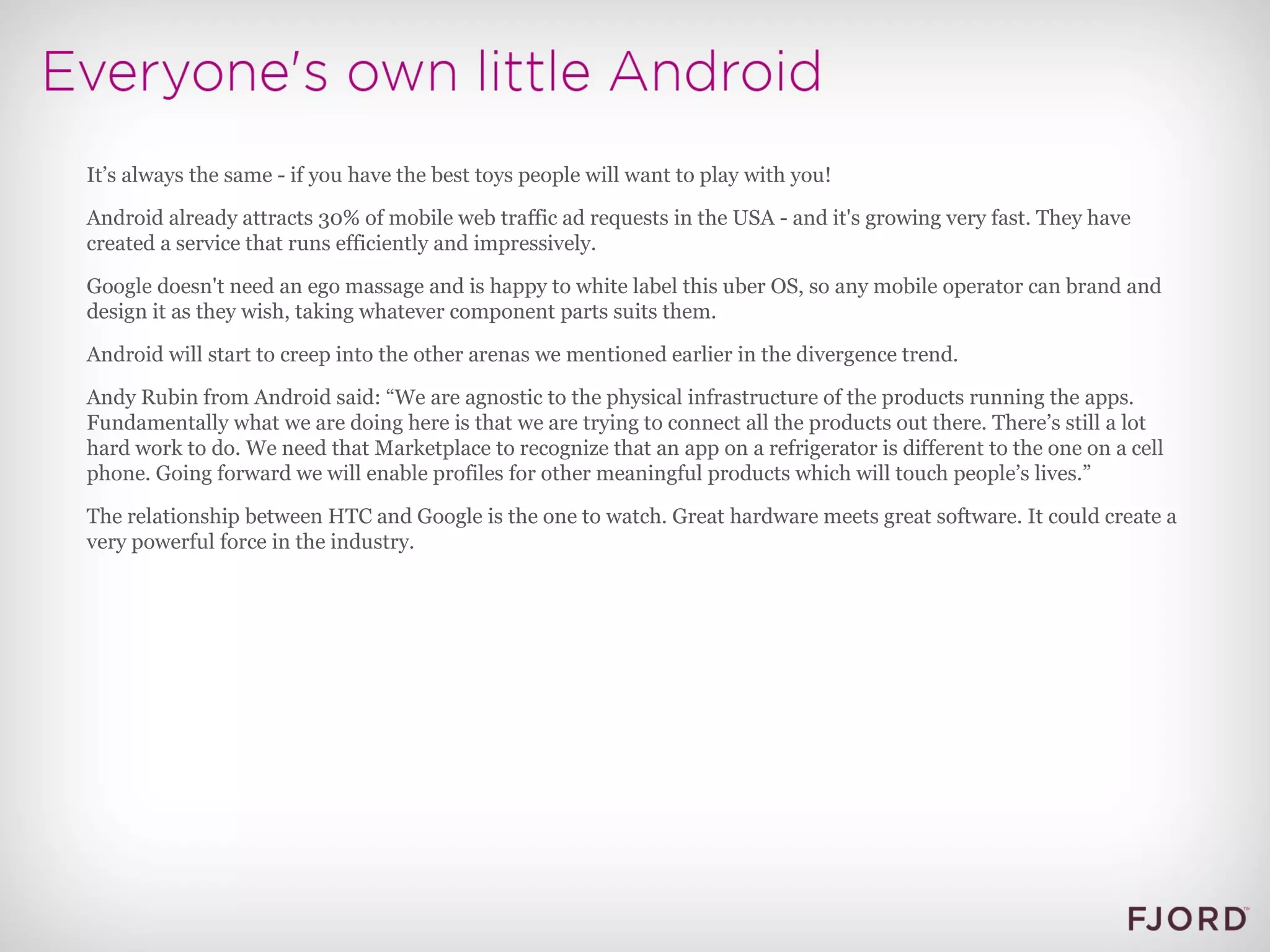 It’s always the same - if you have the best toys people will want to play with you! Android already attracts 30% of mobile web traffic ad requests in the USA - and it's growing very fast. They have created a service that runs efficiently and impressively. Google doesn't need an ego massage and is happy to white label this uber OS, so any mobile operator can brand and design it as they wish, taking whatever component parts suits them. Android will start to creep into the other arenas we mentioned earlier in the divergence trend. Andy Rubin from Android said: “We are agnostic to the physical infrastructure of the products running the apps. Fundamentally what we are doing here is that we are trying to connect all the products out there. There’s still a lot hard work to do. We need that Marketplace to recognize that an app on a refrigerator is different to the one on a cell phone. Going forward we will enable profiles for other meaningful products which will touch people’s lives.” The relationship between HTC and Google is the one to watch. Great hardware meets great software. It could create a very powerful force in the industry. 