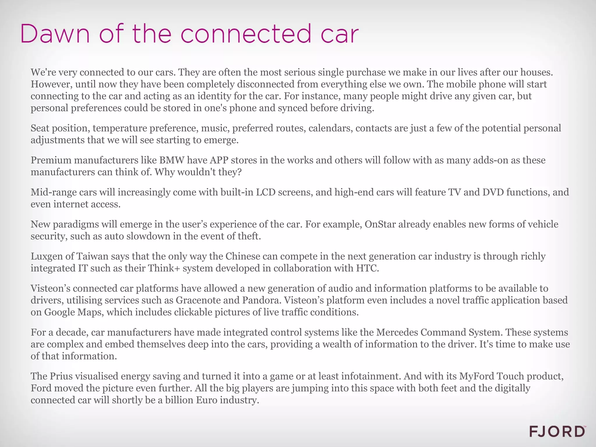We're very connected to our cars. They are often the most serious single purchase we make in our lives after our houses. However, until now they have been completely disconnected from everything else we own. The mobile phone will start connecting to the car and acting as an identity for the car. For instance, many people might drive any given car, but personal preferences could be stored in one's phone and synced before driving. Seat position, temperature preference, music, preferred routes, calendars, contacts are just a few of the potential personal adjustments that we will see starting to emerge. Premium manufacturers like BMW have APP stores in the works and others will follow with as many adds-on as these manufacturers can think of. Why wouldn't they? Mid-range cars will increasingly come with built-in LCD screens, and high-end cars will feature TV and DVD functions, and even internet access. New paradigms will emerge in the user’s experience of the car. For example, OnStar already enables new forms of vehicle security, such as auto slowdown in the event of theft. Luxgen of Taiwan says that the only way the Chinese can compete in the next generation car industry is through richly integrated IT such as their Think+ system developed in collaboration with HTC. Visteon’s connected car platforms have allowed a new generation of audio and information platforms to be available to drivers, utilising services such as Gracenote and Pandora. Visteon’s platform even includes a novel traffic application based on Google Maps, which includes clickable pictures of live traffic conditions. For a decade, car manufacturers have made integrated control systems like the Mercedes Command System. These systems are complex and embed themselves deep into the cars, providing a wealth of information to the driver. It's time to make use of that information. The Prius visualised energy saving and turned it into a game or at least infotainment. And with its MyFord Touch product, Ford moved the picture even further. All the big players are jumping into this space with both feet and the digitally connected car will shortly be a billion Euro industry. 