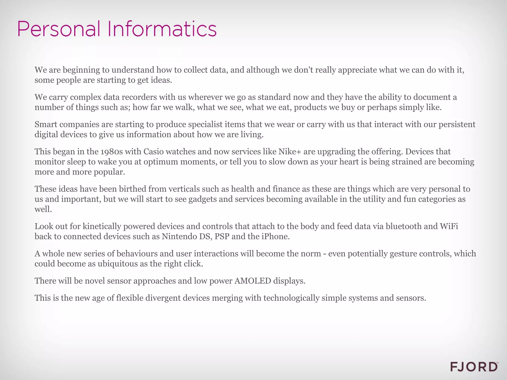 We are beginning to understand how to collect data, and although we don't really appreciate what we can do with it, some people are starting to get ideas. We carry complex data recorders with us wherever we go as standard now and they have the ability to document a number of things such as; how far we walk, what we see, what we eat, products we buy or perhaps simply like. Smart companies are starting to produce specialist items that we wear or carry with us that interact with our persistent digital devices to give us information about how we are living. This began in the 1980s with Casio watches and now services like Nike+ are upgrading the offering. Devices that monitor sleep to wake you at optimum moments, or tell you to slow down as your heart is being strained are becoming more and more popular. These ideas have been birthed from verticals such as health and finance as these are things which are very personal to us and important, but we will start to see gadgets and services becoming available in the utility and fun categories as well. Look out for kinetically powered devices and controls that attach to the body and feed data via bluetooth and WiFi back to connected devices such as Nintendo DS, PSP and the iPhone. A whole new series of behaviours and user interactions will become the norm - even potentially gesture controls, which could become as ubiquitous as the right click. There will be novel sensor approaches and low power AMOLED displays. This is the new age of flexible divergent devices merging with technologically simple systems and sensors.  