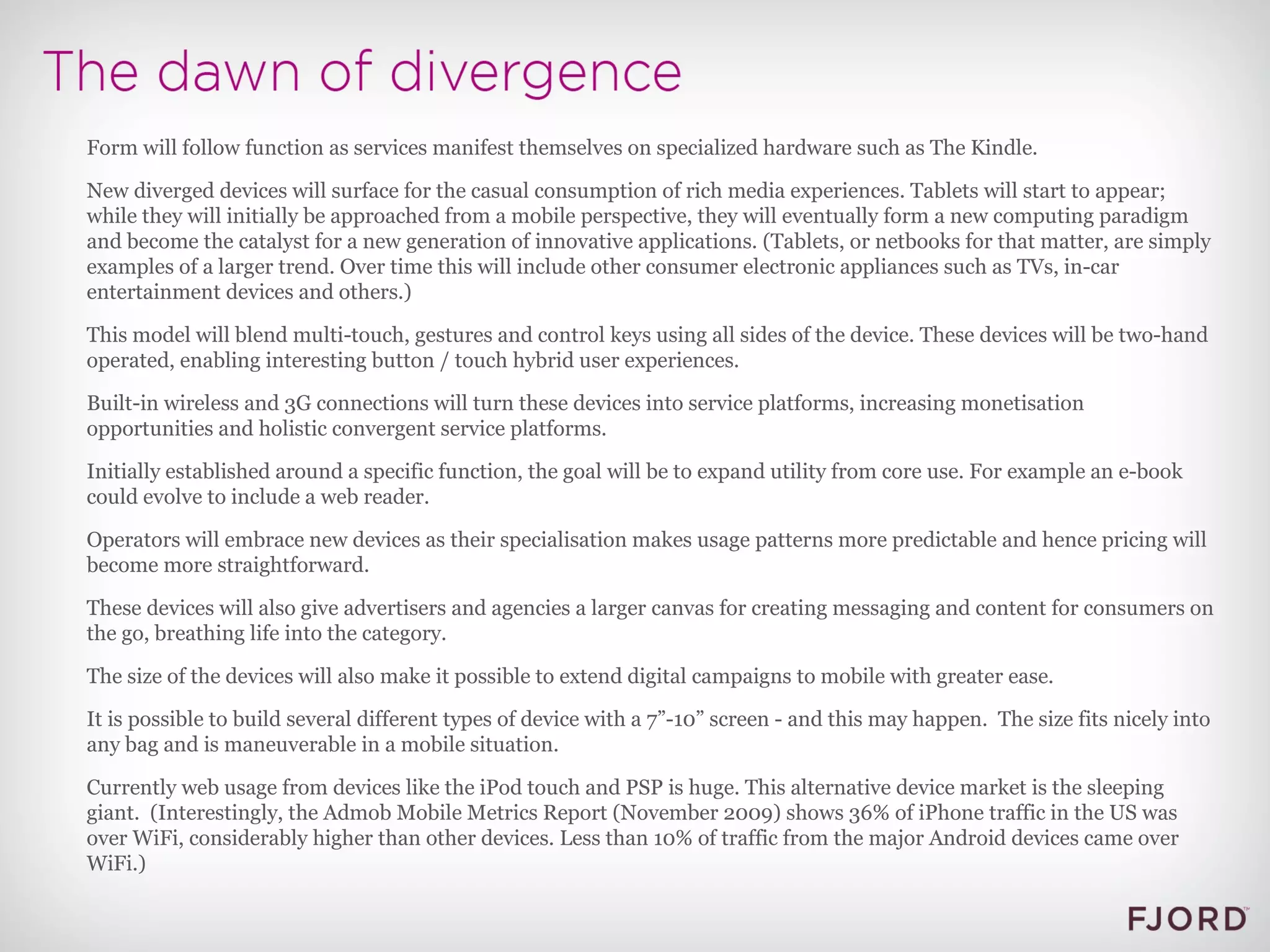 Form will follow function as services manifest themselves on specialized hardware such as The Kindle. New diverged devices will surface for the casual consumption of rich media experiences. Tablets will start to appear; while they will initially be approached from a mobile perspective, they will eventually form a new computing paradigm and become the catalyst for a new generation of innovative applications. (Tablets, or netbooks for that matter, are simply examples of a larger trend. Over time this will include other consumer electronic appliances such as TVs, in-car entertainment devices and others.) This model will blend multi-touch, gestures and control keys using all sides of the device. These devices will be two-hand operated, enabling interesting button / touch hybrid user experiences. Built-in wireless and 3G connections will turn these devices into service platforms, increasing monetisation opportunities and holistic convergent service platforms. Initially established around a specific function, the goal will be to expand utility from core use. For example an e-book could evolve to include a web reader. Operators will embrace new devices as their specialisation makes usage patterns more predictable and hence pricing will become more straightforward. These devices will also give advertisers and agencies a larger canvas for creating messaging and content for consumers on the go, breathing life into the category. The size of the devices will also make it possible to extend digital campaigns to mobile with greater ease. It is possible to build several different types of device with a 7”-10” screen - and this may happen.  The size fits nicely into any bag and is maneuverable in a mobile situation. Currently web usage from devices like the iPod touch and PSP is huge. This alternative device market is the sleeping giant.  (Interestingly, the Admob Mobile Metrics Report (November 2009) shows 36% of iPhone traffic in the US was over WiFi, considerably higher than other devices. Less than 10% of traffic from the major Android devices came over WiFi.) 