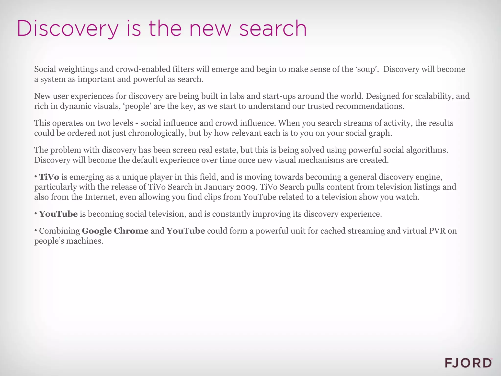 Social weightings and crowd-enabled filters will emerge and begin to make sense of the ‘soup’.  Discovery will become a system as important and powerful as search. New user experiences for discovery are being built in labs and start-ups around the world. Designed for scalability, and rich in dynamic visuals, ‘people’ are the key, as we start to understand our trusted recommendations. This operates on two levels - social influence and crowd influence. When you search streams of activity, the results could be ordered not just chronologically, but by how relevant each is to you on your social graph. The problem with discovery has been screen real estate, but this is being solved using powerful social algorithms. Discovery will become the default experience over time once new visual mechanisms are created. TiVo  is emerging as a unique player in this field, and is moving towards becoming a general discovery engine, particularly with the release of TiVo Search in January 2009. TiVo Search pulls content from television listings and also from the Internet, even allowing you find clips from YouTube related to a television show you watch. YouTube  is becoming social television, and is constantly improving its discovery experience. Combining  Google Chrome  and  YouTube  could form a powerful unit for cached streaming and virtual PVR on people’s machines. 
