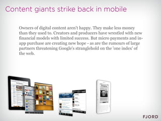 Owners of digital content aren't happy. They make less money than they used to. Creators and producers have wrestled with new financial models with limited success. But micro payments and in-app purchase are creating new hope - as are the rumours of large partners threatening Google's stranglehold on the 'one index' of the web. 