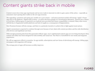 Content owners have done app experiments and are now ready to innovate in order to gain a piece of the action – especially as consumers start opening their wallets in the new app economy. The upgrading / premium and 'going-pro' models are a sure winner – and micro payment models will emerge. Apple’s iTunes App store is the platform / digital mall of choice - as well as the best example of a monetisation laboratory. Amazon has a chance to rival them. Solid progress is expected in an Android store provided that binary compatibility is retained. Many other stores will fail due to fragmented mobile platforms and lack of supply as a consequence of fragmentation. New Premium formats will also emerge, and there is a particular incentive to achieve this to fight against music piracy. Apple’s momentum is expected to continue through 2010 because of new deals with content providers and the wide distribution of its devices and significant user base. With enough promising data from first generation iPhone apps, more sophisticated content apps are now being developed. Here, content and utility have been designed for both mobility and casual use. The iPad is a Greenfield for new media and magazine experiences. We will see aggressive efforts to monetize. In-app models, subscriptions and new forms of advertising will emerge. Gifting apps, newspapers and magazines will emerge. The average price of apps will increase as utility improves. 