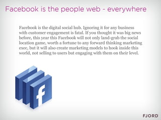 Facebook is the digital social hub. Ignoring it for any business with customer engagement is fatal. If you thought it was big news before, this year this Facebook will not only land-grab the social location game, worth a fortune to any forward thinking marketing exec, but it will also create marketing models to hook inside this world, not selling to users but engaging with them on their level. 