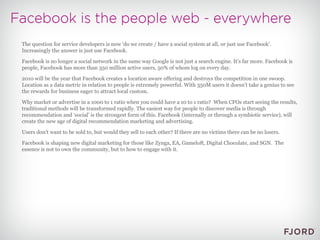 The question for service developers is now 'do we create / have a social system at all, or just use Facebook'. Increasingly the answer is just use Facebook. Facebook is no longer a social network in the same way Google is not just a search engine. It's far more. Facebook is people, Facebook has more than 350 million active users, 50% of whom log on every day. 2010 will be the year that Facebook creates a location aware offering and destroys the competition in one swoop. Location as a data metric in relation to people is extremely powerful. With 350M users it doesn't take a genius to see the rewards for business eager to attract local custom. Why market or advertise in a 1000 to 1 ratio when you could have a 10 to 1 ratio?  When CFOs start seeing the results, traditional methods will be transformed rapidly. The easiest way for people to discover media is through recommendation and ‘social’ is the strongest form of this. Facebook (internally or through a symbiotic service), will create the new age of digital recommendation marketing and advertising. Users don't want to be sold to, but would they sell to each other? If there are no victims there can be no losers. Facebook is shaping new digital marketing for those like Zynga, EA, Gameloft, Digital Chocolate, and SGN.  The essence is not to own the community, but to how to engage with it. 