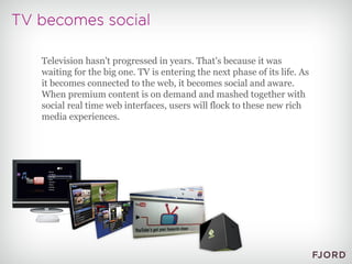 Television hasn't progressed in years. That's because it was waiting for the big one. TV is entering the next phase of its life. As it becomes connected to the web, it becomes social and aware. When premium content is on demand and mashed together with social real time web interfaces, users will flock to these new rich media experiences. 