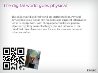 The online world and real world are starting to blur. Physical devices link to our online environments and augment information for us to engage with. With cheap new technologies, physical objects are getting connected to systems and networks in the cloud that can enhance our real life and increase our personal relevance online. 