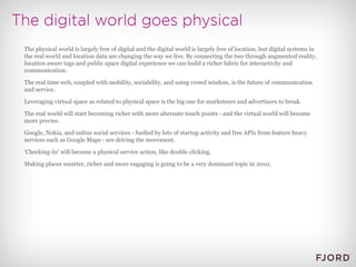 The physical world is largely free of digital and the digital world is largely free of location, but digital systems in the real world and location data are changing the way we live. By connecting the two through augmented reality, location aware tags and public space digital experience we can build a richer fabric for interactivity and communication. The real time web, coupled with mobility, sociability, and using crowd wisdom, is the future of communication and service. Leveraging virtual space as related to physical space is the big one for marketeers and advertisers to break. The real world will start becoming richer with more alternate touch points - and the virtual world will become more precise. Google, Nokia, and online social services - fuelled by lots of startup activity and free APIs from feature heavy services such as Google Maps - are driving the movement. 'Checking-In' will become a physical service action, like double clicking. Making places smarter, richer and more engaging is going to be a very dominant topic in 2010.  
