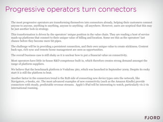 The most progressive operators are transforming themselves into connectors already, helping their customers connect anyone to anyone, anything to anything, anyone to anything - all anywhere. However, users are sceptical that this may be just another lock-in strategy. This transformation is driven by the operators’ unique position in the value chain. They are reading a host of service mash-up platforms that connect to their unique value of billing and location. Some see this as the operators’ last chance before they become mere bit pipes. The challenge will be in providing a persistent connection, and their own unique value to create stickiness. Content back-ups, rich sync and remote home management are seen as opportunities. The overall business case is still shaky as it is unclear how to put a financial value on connectivity. Most operators have little in-house R&D competence built in, which therefore creates strong demand amongst the range of platform suppliers. We believe that the benchmark platform is Vodafone 360, which was launched in September 2009. Despite its rocky start it is still the platform to beat. Another factor in the connectors trend is the B2B side of connecting new device types onto the network, like Navigators, e-books, etc. The most advanced examples of new connectivity (such as the Amazon Kindle) provide connectors with steady, predictable revenue streams.  Apple’s iPad will be interesting to watch, particularly vis à vis international roaming. 