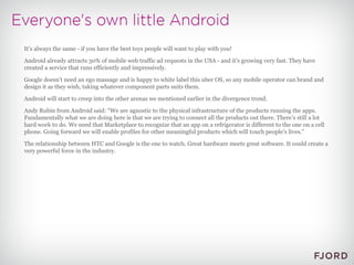 It’s always the same - if you have the best toys people will want to play with you! Android already attracts 30% of mobile web traffic ad requests in the USA - and it's growing very fast. They have created a service that runs efficiently and impressively. Google doesn't need an ego massage and is happy to white label this uber OS, so any mobile operator can brand and design it as they wish, taking whatever component parts suits them. Android will start to creep into the other arenas we mentioned earlier in the divergence trend. Andy Rubin from Android said: “We are agnostic to the physical infrastructure of the products running the apps. Fundamentally what we are doing here is that we are trying to connect all the products out there. There’s still a lot hard work to do. We need that Marketplace to recognize that an app on a refrigerator is different to the one on a cell phone. Going forward we will enable profiles for other meaningful products which will touch people’s lives.” The relationship between HTC and Google is the one to watch. Great hardware meets great software. It could create a very powerful force in the industry. 