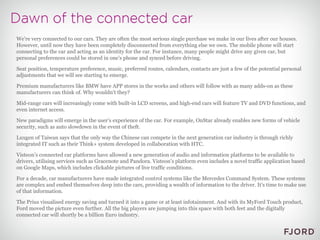 We're very connected to our cars. They are often the most serious single purchase we make in our lives after our houses. However, until now they have been completely disconnected from everything else we own. The mobile phone will start connecting to the car and acting as an identity for the car. For instance, many people might drive any given car, but personal preferences could be stored in one's phone and synced before driving. Seat position, temperature preference, music, preferred routes, calendars, contacts are just a few of the potential personal adjustments that we will see starting to emerge. Premium manufacturers like BMW have APP stores in the works and others will follow with as many adds-on as these manufacturers can think of. Why wouldn't they? Mid-range cars will increasingly come with built-in LCD screens, and high-end cars will feature TV and DVD functions, and even internet access. New paradigms will emerge in the user’s experience of the car. For example, OnStar already enables new forms of vehicle security, such as auto slowdown in the event of theft. Luxgen of Taiwan says that the only way the Chinese can compete in the next generation car industry is through richly integrated IT such as their Think+ system developed in collaboration with HTC. Visteon’s connected car platforms have allowed a new generation of audio and information platforms to be available to drivers, utilising services such as Gracenote and Pandora. Visteon’s platform even includes a novel traffic application based on Google Maps, which includes clickable pictures of live traffic conditions. For a decade, car manufacturers have made integrated control systems like the Mercedes Command System. These systems are complex and embed themselves deep into the cars, providing a wealth of information to the driver. It's time to make use of that information. The Prius visualised energy saving and turned it into a game or at least infotainment. And with its MyFord Touch product, Ford moved the picture even further. All the big players are jumping into this space with both feet and the digitally connected car will shortly be a billion Euro industry. 