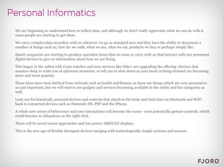 We are beginning to understand how to collect data, and although we don't really appreciate what we can do with it, some people are starting to get ideas. We carry complex data recorders with us wherever we go as standard now and they have the ability to document a number of things such as; how far we walk, what we see, what we eat, products we buy or perhaps simply like. Smart companies are starting to produce specialist items that we wear or carry with us that interact with our persistent digital devices to give us information about how we are living. This began in the 1980s with Casio watches and now services like Nike+ are upgrading the offering. Devices that monitor sleep to wake you at optimum moments, or tell you to slow down as your heart is being strained are becoming more and more popular. These ideas have been birthed from verticals such as health and finance as these are things which are very personal to us and important, but we will start to see gadgets and services becoming available in the utility and fun categories as well. Look out for kinetically powered devices and controls that attach to the body and feed data via bluetooth and WiFi back to connected devices such as Nintendo DS, PSP and the iPhone. A whole new series of behaviours and user interactions will become the norm - even potentially gesture controls, which could become as ubiquitous as the right click. There will be novel sensor approaches and low power AMOLED displays. This is the new age of flexible divergent devices merging with technologically simple systems and sensors.  
