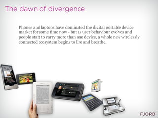 Phones and laptops have dominated the digital portable device market for some time now - but as user behaviour evolves and people start to carry more than one device, a whole new wirelessly connected ecosystem begins to live and breathe. 