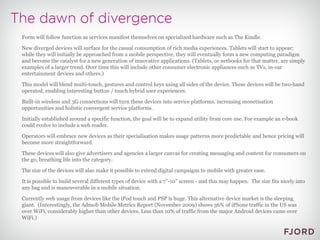 Form will follow function as services manifest themselves on specialized hardware such as The Kindle. New diverged devices will surface for the casual consumption of rich media experiences. Tablets will start to appear; while they will initially be approached from a mobile perspective, they will eventually form a new computing paradigm and become the catalyst for a new generation of innovative applications. (Tablets, or netbooks for that matter, are simply examples of a larger trend. Over time this will include other consumer electronic appliances such as TVs, in-car entertainment devices and others.) This model will blend multi-touch, gestures and control keys using all sides of the device. These devices will be two-hand operated, enabling interesting button / touch hybrid user experiences. Built-in wireless and 3G connections will turn these devices into service platforms, increasing monetisation opportunities and holistic convergent service platforms. Initially established around a specific function, the goal will be to expand utility from core use. For example an e-book could evolve to include a web reader. Operators will embrace new devices as their specialisation makes usage patterns more predictable and hence pricing will become more straightforward. These devices will also give advertisers and agencies a larger canvas for creating messaging and content for consumers on the go, breathing life into the category. The size of the devices will also make it possible to extend digital campaigns to mobile with greater ease. It is possible to build several different types of device with a 7”-10” screen - and this may happen.  The size fits nicely into any bag and is maneuverable in a mobile situation. Currently web usage from devices like the iPod touch and PSP is huge. This alternative device market is the sleeping giant.  (Interestingly, the Admob Mobile Metrics Report (November 2009) shows 36% of iPhone traffic in the US was over WiFi, considerably higher than other devices. Less than 10% of traffic from the major Android devices came over WiFi.) 