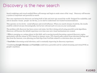 Social weightings and crowd-enabled filters will emerge and begin to make sense of the ‘soup’.  Discovery will become a system as important and powerful as search. New user experiences for discovery are being built in labs and start-ups around the world. Designed for scalability, and rich in dynamic visuals, ‘people’ are the key, as we start to understand our trusted recommendations. This operates on two levels - social influence and crowd influence. When you search streams of activity, the results could be ordered not just chronologically, but by how relevant each is to you on your social graph. The problem with discovery has been screen real estate, but this is being solved using powerful social algorithms. Discovery will become the default experience over time once new visual mechanisms are created. TiVo  is emerging as a unique player in this field, and is moving towards becoming a general discovery engine, particularly with the release of TiVo Search in January 2009. TiVo Search pulls content from television listings and also from the Internet, even allowing you find clips from YouTube related to a television show you watch. YouTube  is becoming social television, and is constantly improving its discovery experience. Combining  Google Chrome  and  YouTube  could form a powerful unit for cached streaming and virtual PVR on people’s machines. 