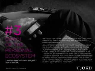 #3
DAWN                                            We’ll soon start to see connected devices infiltrating more
                                                areas of our lives – but this could lead to information
                                                overload for some of us.
OF THE                                          As we are confronted with more data visualisations about
                                                our lives, homes, jobs or health, we are likely to develop

PERSONAL                                        what's been called 'chart fatigue', making it difficult to
                                                extract meaning from data that should be valuable to us.
                                                This will set the scene for what Fjord calls ‘Living Services’
ECOSYSTEM                                       – the point at which individual 'smart' objects interconnect
                                                to form a support network for their owner. This is when a
Connected objects start to take their place -   set of connected objects becomes greater than the sum of
right by your side                              its parts: your ‘personal ecosystem’.


Slide 11 © Fjord 2012 | Confidential
 