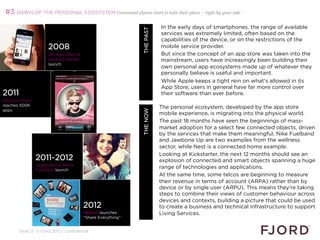 #3 DAWN OF THE PERSONAL ECOSYSTEM Connected objects start to take their place – right by your side

                                                                                  In the early days of smartphones, the range of available




                                                             WHAT’S NEXT 2013
                                                                    THE PAST
                                                                                  services was extremely limited, often based on the
                                                                                  capabilities of the device, or on the restrictions of the
                      2008                                                        mobile service provider.
                      i0S App Store                                              But since the concept of an app store was taken into the
                      Android Market                                              mainstream, users have increasingly been building their
                      launch
                                                                                  own personal app ecosystems made up of whatever they
                                                                                  personally believe is useful and important.
                                                                                  While Apple keeps a tight rein on what's allowed in its
                                                                                  App Store, users in general have far more control over
2011                                                                              their software than ever before.
i0S App Store                                                                     
reaches 500K
                                                                                The personal ecosystem, developed by the app store
apps




                                                                     THE NOW
                                                                                mobile experience, is migrating into the physical world.
                                                                                The past 18 months have seen the beginnings of mass-
                                                                                market adoption for a select few connected objects, driven
                                                                                by the services that make them meaningful. Nike Fuelband
                                                                                and Jawbone Up are two examples from the wellness
                                                                                sector, while Nest is a connected home example.
                                                                                Looking at Kickstarter, the next 12 months should see an
                2011-2012                                                       explosion of connected and smart objects spanning a huge
                Jawbone Up, Nike+
                Fuelband launch
                                                                                range of technologies and applications.
                                                                                At the same time, some telcos are beginning to measure
                                                                                their revenue in terms of account (ARPA) rather than by
                                                                                device or by single user (ARPU). This means they're taking
                                                                                steps to combine their views of customer behaviour across
                                                                                devices and contexts, building a picture that could be used
                                        2012                                    to create a business and technical infrastructure to support
                                        Verizon launches                        Living Services.
                                        “Share Everything”
                                                                                
       Slide 12 © Fjord 2012 | Confidential
                                                                                
 