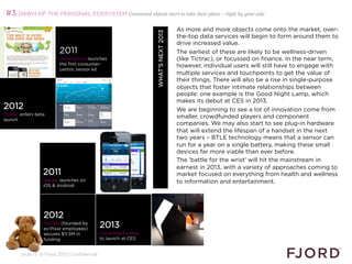 #3 DAWN OF THE PERSONAL ECOSYSTEM Connected objects start to take their place – right by your side

                                                                                     As more and more objects come onto the market, over-




                                                                  WHAT’S NEXT 2013
                                                                                     the-top data services will begin to form around them to
                                                                                     drive increased value.
                          2011                                                       The earliest of these are likely to be wellness-driven
                          GreenGoose launches                                        (like Tictrac), or focussed on finance. In the near term,
                          the first consumer-                                        however, individual users will still have to engage with
                          centric sensor kit
                                                                                     multiple services and touchpoints to get the value of
                                                                                     their things. There will also be a rise in single-purpose
                                                                                     objects that foster intimate relationships between
                                                                                     people: one example is the Good Night Lamp, which
                                                                                     makes its debut at CES in 2013.
2012                                                                                 We are beginning to see a lot of innovation come from
Tictrac enters beta
launch
                                                                                     smaller, crowdfunded players and component
                                                                                     companies. We may also start to see plug-in hardware
                                                                                     that will extend the lifespan of a handset in the next
                                                                                     two years – BTLE technology means that a sensor can
                                                                                     run for a year on a single battery, making these small
                                                                                     devices far more viable than ever before.
                                                                                     The 'battle for the wrist' will hit the mainstream in
                                                                                     earnest in 2013, with a variety of approaches coming to
                  2011                                                               market focused on everything from health and wellness
                  Macaw launches on                                                  to information and entertainment.
                  iOS  Android
                                                                                     
                                                                                     


                  2012
                  ToyTalk (founded by
                  ex-Pixar employees)
                                               2013
                  secures $11.5M in            Good Night Lamp
                  funding                      to launch at CES
                  

        Slide 13 © Fjord 2012 | Confidential
 