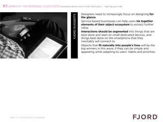 #3 DAWN OF THE PERSONAL ECOSYSTEM Connected objects start to take their place – right by your side

                                                                          Designers need to increasingly focus on designing for




                                                         FJORD SUGGESTS
                                                                          the glance.
                                                                          Service-based businesses can help users tie together
                                                                          elements of their object ecosystem to extract further
                                                                          value.
                                                                          Interactions should be segmented into things that are
                                                                          best done and seen on small dedicated devices, and
                                                                          things best done on the smartphone that they
                                                                          inevitably will connect to.
                                                                          Objects that fit naturally into people’s lives will be the
                                                                          big winners in this wave, if they can be simple and
                                                                          appealing while adapting to users’ habits and priorities.




     Slide 14 © Fjord 2012 | Confidential
 