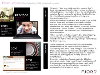 #4 KEEP IT SIMPLE STUPID Good old-fashioned K.I.S.S. principles make a comeback

                                                                                   Simplicity has a long track record of success. Ikea's




                                                                WHAT’S NEXT 2013
                                                                       THE PAST
                                                                                   bare-bones proposition of modern, simple products at
                                                                                   affordable prices has made it one of the world's leading
                                                                                   retailers. Zipcar's straightforward and flexible offer led
                       PRE-2000                                                    to extremely quick adoption of an entirely new
                       Ikea, Netscape,                                             transport proposition.
                       Google
                                                                                   In the digital world Skype was able to gain huge global
                                                                                   market share with an unprecedented proposition
                                                                                   because they made the service incredibly easy to
2003                                                                               understand. And every web browser still shows its basis
Skype is founded.                                                                  in Netscape's simple browser controls, while Google
Since, it has become
                                                                                   search disrupted the search-and-portal world with its
the largest
international voice                                                                ultra-minimalism.
carrier.                                                                           Other examples include Amazon’s One-click shopping,
                                                                                   and the Apple Touch iOS, which revolutionised
                                                                                   mainstream mobile interaction by taking it from indirect
                                                                                   to direct response.

                                                                                   Some users have started to complain that they feel
                                                                        THE NOW    overwhelmed by the omnipresent digital world.
               2010                                                                ‘Slow Living’ and ‘Slow Food’ were just two examples of
               Slow Living lifestyle                                               the backlash against our high-velocity digital lifestyle.
               and philosophy                                                      Now we are also seeing that single-purpose apps and
               brand founded
                                                                                   services are gaining ground, feeding a desire for
                                                                                   simplification.
                                                                                   Examples include how Square created a $3 billion
                                         2010                                      company in under three years through simplification of
                                         Square launches in
                                         January. Less than 3
                                                                                   the bureaucratic process of becoming a credit-card
                                         years later, the                          merchant. Or how Bank Simple has changed the
                                         company is valued                         conversation in the banking sector.
                                         at $3 billion.
                                                                                   
       Slide 16 © Fjord 2012 | Confidential
 