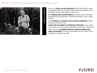 #4 KEEP IT SIMPLE STUPID Good old-fashioned K.I.S.S. principles make a comeback

                                                                            Focus on what can be removed rather than what could




                                                           FJORD SUGGESTS
                                                                            be added. Make sure every single feature, element, and
                                                                            interface drives real value for the user.
                                                                            Be ruthless about prioritization. Bravely go to the pain
                                                                            threshold that separates “extremely simple” from “plain
                                                                            dumb”.
                                                                            Use mobile as a primary tool to drive simplicity across
                                                                            products and services.
                                                                            Apply the principles of simplicity internally: how could
                                                                            your teams, your structure, be leaner and more effective?
                                                                            Take action to simplify internal communication and
                                                                            ways of working, and this will enable you to reflect that
                                                                            simplicity outward as well.




     Slide 18 © Fjord 2012 | Confidential
 