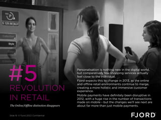 #5
REVOLUTION
                                            Personalisation is nothing new in the digital world,
                                            but comparatively few shopping services actually
                                            feel close to the individual.
                                            Fjord expects this to change in 2013, as the online
                                            and offline retail environments continue to merge,
                                            creating a more holistic and immersive customer
                                            experience.

IN RETAIL                                   Mobile payments have definitely been disruptive in
                                            2012, with a huge rise in the number of transactions
                                            made on mobile - but the changes we’ll see next are
The Online/Offline distinction disappears   about far more than just mobile payments.


Slide 19 © Fjord 2012 | Confidential
 