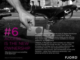 #6
ACCESS
                                       We’ve seen seismic shifts in the area of digital distribution
                                       of music, movies and media in every form. Now, as
                                       individuals increasingly consume media across devices,
                                       they expect their purchases to be available on multiple
                                       platforms, no matter what.

IS THE NEW                             Likewise, in the past we used to project our status and
                                       success through the things we own – the car in the
                                       driveway, the holiday home, our media collections. But

OWNERSHIP                              increasingly status is now projected through our
                                       experiences and pursuits, and consequently access and
                                       flexibility – rather than traditional ownership – are
What does it mean to own something
in the digital age?                    growing central to what we crave.


Slide 23 © Fjord 2012 | Confidential
 