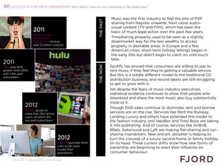 #6 ACCESS IS THE NEW OWNERSHIP What does it mean to own something in the digital age?

                                                                                 Music was the first industry to feel the bite of P2P




                                                              WHAT’S NEXT 2013
                                                                     THE PAST
                                                                                 sharing from Napster onwards. Next came audio-
                                                                                 visual content (TV and Film), which has been the
                    2011                                                         topic of much legal action over the past few years.
                    Megaupload,
                    Megavideo                                                   Timesharing property used to be seen as a slightly
                    RapidShare receive                                           downmarket way for the less wealthy to access
                    over 21 billion visits/yr                                    property in desirable areas. In Europe and a few
                                                                                 American cities, short-term holiday lettings began in
                                                                                 the early 00s but didn't begin to catch on until much
                                                                                 later.
2011
                                                                                 Spotify has proved that consumers are willing to pay to




                                                                     THE NOW
Hulu sees 60%
growth from 2010,                                                                rent music if they feel they're getting a valuable service.
with 1.4m paid                                                                   But this is a totally different model to the traditional CD
subscribers
                                                                                 distribution business, and record labels are still struggling
                                                                                 to get to grips with it.
                                                                                 Yet despite the fears of music industry executives,
                                                                                 statistical evidence continues to show that people who
                                                                                 download and share the most music also buy substantially
                                                                                 more of it.
              2012                                                               Though DVD sales continue to dominate, rent and borrow
              Spotify grows to
              more than 15m active                                               services are on the rise. Services like Rent the Runway,
              users, of which 4m                                                 Lending Luxury and others have extended this model to
              are paid subscribers                                               the fashion industry, and ValoBox and Total Boox are taking
                                                                                 it into publishing. And of course, services like AirBnB,
                                                                                 9flats, Getaround and Lyft are making flat-sharing and car-
                                                                                 sharing mainstream. New entrant Jetsetter is helping to
                                       2012                                      turn the concept of a luxury second home or family holiday
                                       AirBnB launches Wish                      on its head. These current shifts show how new forms of
                                       Lists to let users
                                       curate their
                                                                                 ownership are beginning to exert their influence on
                                       aspirations                               consumer behaviour.
                                                                                 
      Slide 24 © Fjord 2012 | Confidential
                                                                                 
 