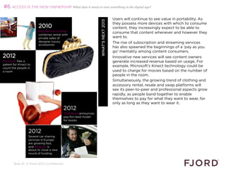 #6 ACCESS IS THE NEW OWNERSHIP What does it mean to own something in the digital age?

                                                                                        Users will continue to see value in portability. As




                                                                     WHAT’S NEXT 2013
                                                                                        they possess more devices with which to consume
                         2010                                                           content, they increasingly expect to be able to
                         Bag Borrow or Steal
                                                                                        consume that content whenever and however they
                         combines rental with
                         private sales of                                               want to.
                         designer luxury                                                The rise of subscription and streaming services
                         accessories
                                                                                        has also spawned the beginnings of a 'pay as you
                                                                                        go' mentality among content consumers.
2012                                                                                    Innovative new services will see content owners
Microsoft files a                                                                       generate increased revenue based on usage. For
patent for Kinect to
                                                                                        example, Microsoft’s Kinect technology could be
count the people in
a room                                                                                  used to charge for movies based on the number of
                                                                                        people in the room.
                                                                                        Simultaneously, the growing trend of clothing and
                                                                                        accessory rental, resale and swap platforms will
                                                                                        see its peer-to-peer and professional aspects grow
                                                                                        rapidly, as people band together to enable
                                                                                        themselves to pay for what they want to wear, for
                                                                                        only as long as they want to wear it.
                                              2012                                      
                                              Total Boox announces
                                              pay-for-read model
                                              for books



                  2012
                  Several car sharing
                  services in Europe
                  are growing fast,
                  and Whipcar is
                  about to close a new
                  round of funding


       Slide 25 © Fjord 2012 | Confidential
 