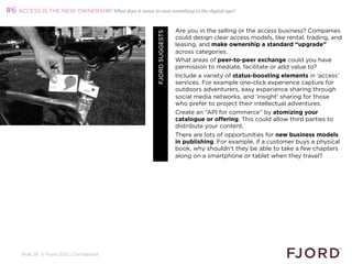 #6 ACCESS IS THE NEW OWNERSHIP What does it mean to own something in the digital age?

                                                                         Are you in the selling or the access business? Companies




                                                        FJORD SUGGESTS
                                                                         could design clear access models, like rental, trading, and
                                                                         leasing, and make ownership a standard “upgrade”
                                                                         across categories.
                                                                         What areas of peer-to-peer exchange could you have
                                                                         permission to mediate, facilitate or add value to?
                                                                         Include a variety of status-boosting elements in ‘access’
                                                                         services. For example one-click experience capture for
                                                                         outdoors adventurers, easy experience sharing through
                                                                         social media networks, and ‘insight’ sharing for those
                                                                         who prefer to project their intellectual adventures.
                                                                         Create an “API for commerce” by atomizing your
                                                                         catalogue or offering. This could allow third parties to
                                                                         distribute your content.
                                                                         There are lots of opportunities for new business models
                                                                         in publishing. For example, if a customer buys a physical
                                                                         book, why shouldn't they be able to take a few chapters
                                                                         along on a smartphone or tablet when they travel?




     Slide 26 © Fjord 2012 | Confidential
 