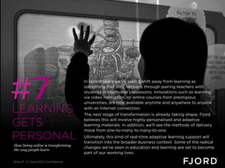 #7
                                       In recent years we’ve seen a shift away from learning as
                                       something that only happens through pairing teachers with
                                       students in traditional classrooms. Innovations such as learning
                                       via video instruction, or online courses from prestigious
                                       universities, are now available anytime and anywhere to anyone

LEARNING                               with an Internet connection.
                                       The next stage of transformation is already taking shape. Fjord

GETS                                   believes this will involve highly personalised and adaptive
                                       learning materials. In addition, we’ll see the methods of delivery
                                       move from one-to-many to many-to-one.
PERSONAL                               Ultimately, this kind of real-time adaptive learning support will
                                       transition into the broader business context. Some of the radical
How being online is transforming
                                       changes we’ve seen in education and learning are set to become
the way people learn
                                       part of our working lives.

Slide 27 © Fjord 2012 | Confidential
 