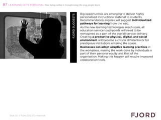 #7 LEARNING GETS PERSONAL How being online is transforming the way people learn

                                                                         Big opportunities are emerging to deliver highly




                                                        FJORD SUGGESTS
                                                                         personalised instructional material to students.
                                                                         Recommendation engines will suggest individualized
                                                                         pathways for learning from the web.
                                                                         As the new learning technologies reach scale, all
                                                                         education service touchpoints will need to be
                                                                         reimagined as a part of the overall service delivery.
                                                                         Creating a productive physical, digital, and social
                                                                         environment will become a critical differentiator for
                                                                         prestigious institutions entering the space.
                                                                         Businesses can adopt adaptive learning practices in
                                                                         the workplace, making the work done by individuals a
                                                                         part of their personal equity and that of the
                                                                         organisation. Making this happen will require improved
                                                                         collaboration tools.




     Slide 30 © Fjord 2012 | Confidential
 