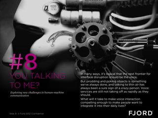 #8
YOU TALKING                                  In many ways, it’s logical that the next frontier for
                                             interface disruption should be the voice.
                                             But prodding and poking objects is something
TO ME?                                       we’ve always done, and talking to thin air has
                                             always been a sure sign of a crazy person. Voice
 Exploring new challenges in human-machine   services are still not taking off as rapidly as they
 communication                               should.
                                             What will it take to make voice interaction
                                             compelling enough to make people want to
                                             integrate it into their daily lives?

Slide 31 © Fjord 2012 | Confidential
 
