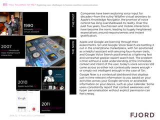 #8 YOU TALKING TO ME? Exploring new challenges in human-machine communication

                                                                                          Companies have been exploring voice input for




                                                                     WHAT’S NEXT 2013
                                                                            THE PAST
                                                                                          decades—from the sultry Wildfire virtual secretary to
                                                                                          Apple’s Knowledge Navigator, the promise of voice
                                                                                          control has long overshadowed its reality. Over the
                     1990                                                                 past five years, touchscreen and mobile interactions
                     Virtuosity Wildfire                                                  have become the norm, leading to hugely heightened
                     virtual assistant
                                                                                          expectations around responsiveness and instant
                                                                                          gratification.
                                                                                          
                                                                                        Apple and Google are learning through their




                                                             THE NOW
                                                                                        experiments. Siri and Google Voice Search are battling it
2007                                                                                    out in the smartphone marketplace, with Siri positioned
iPhone introduces
mass market touch
                                                                                        as a helpful assistant with amusing faux-human traits,
interaction                                                                             and Google Voice Search positioned as a lightning fast
                                                                                        and somewhat geekier expert search-bot. The problem
                                                                                        is that without a solid understanding of the immediate
                                                                                        context and intent of the user, today’s voice services still
                                                                                        come across as either not contextually aware enough –
                                                                                        or simply not intelligent enough in the case of Siri.
                                                                                        Google Now is a contextual dashboard that displays
                                                                                        just-in time relevant information to you based on your
                                                                                        activities across your Google services or accessible
               2010                                                                     information on your device, such as your calendar. Some
               Apple launches Siri
                                                                                        users consistently report that context awareness and
                                                                                        hyper personalisation without explicit permission can
                                                                                        feel creepy.
                                                                                        
                                                                                        
                                       2011
                                       Google Voice Search
                                       launches

       Slide 32 © Fjord 2012 | Confidential
 