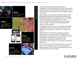 #8 YOU TALKING TO ME? Exploring new challenges in human-machine communication

                                                                                           The future will hold not only great voice




                                                                        WHAT’S NEXT 2013
                                                                                           recognition and interpretation, but as more people
                                                                                           use these systems they will have more data, and
                                                                                           thus be able to more effectively anticipate context
                         2012                                                              and intent.
                         Chevrolet adds Siri to
                         in-car systems
                                                                                           We’ll begin to see new services that listen in the
                                                                                           background with explicit permission and deliver
                                                                                           genie-like wishes for everything - from a casually
                                                                                           mentioned book to the address for a San
                                                                                           Francisco restaurant that reminds us of a loved
2012                                                                                       one in London - and prompts accordingly for
Nuance announces
Nina™ personal                                                                             orders or reservations.
assistant with open                                                                        As systems gain their users’ trust, the next level of
SDK
                                                                                           intelligence could come by integrating with the
                                                                                           data from the apps that reside on an individual’s
                                                                                           device.
                                                                                           2013 will see voice services popping up more
                                                                                           prominently in more contexts—transportation,
                                              2012                                         healthcare, financial services and education. Voice
                                              Haiku for iPhone                             integration will become a must-have for
                                              enables medical                              smartphone and tablet applications, and
                                              professionals to voice-
                                              input health data
                                                                                           voiceprints will emerge as a new kind of personal
                                                                                           signature.
                                                                                           This is a future where the service that wins will be
                                                                                           the one that appears to be the most personal,
                                                                                           responds the most quickly and appropriately, and
                 2013                                                                      simply ‘feels’ the most human.
                 Microsoft to add
                 Tellme Natural User                                                       
                 Interface to its family
                 of products


       Slide 33 © Fjord 2012 | Confidential
 